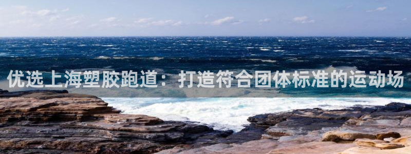 谈球吧是正规平台吗知乎：优选上海塑胶跑道：打造符合团体标准的运动场