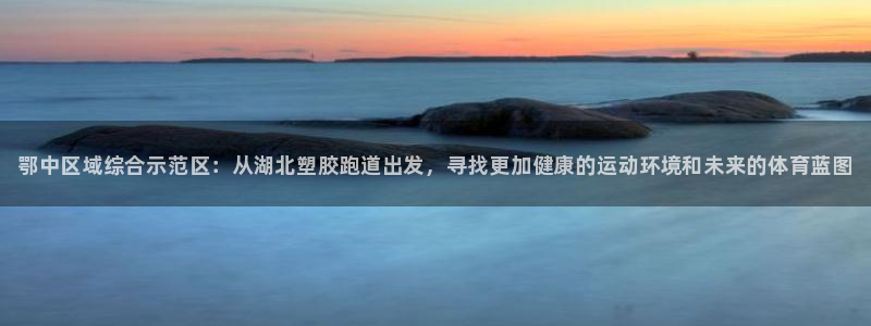 谈球吧官网app下载：鄂中区域综合示范区：从湖北塑胶